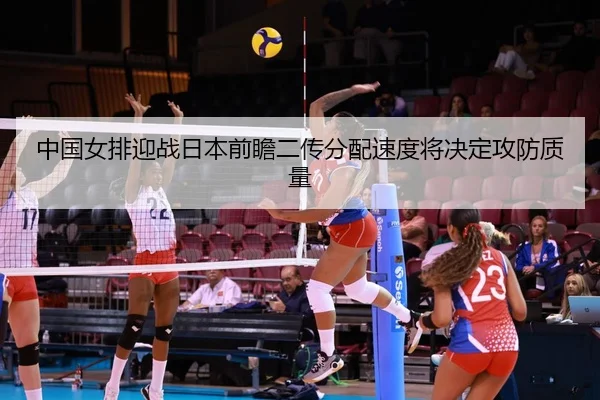 中国女排迎战日本前瞻二传分配速度将决定攻防质量